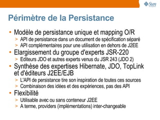 Périmètre de la Persistance
• Modèle de persistance unique et mapping O/R
  > API de persistance dans un document de spécification séparé
  > API complémentaires pour une utilisation en dehors de J2EE
• Elargissement du groupe d'experts JSR-220
  > Editeurs JDO et autres experts venus du JSR 243 (JDO 2)
• Synthèse des expertises Hibernate, JDO, TopLink
  et d'éditeurs J2EE/EJB
  > L'API de persistance tire son inspiration de toutes ces sources
  > Combinaison des idées et des expériences, pas des API
• Flexibilité
  > Utilisable avec ou sans conteneur J2EE
  > A terme, providers (implémentations) inter-changeable
 
