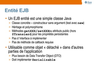 Entité EJB
• Un EJB entité est une simple classe Java
  > Classe concrète – constructeur sans argument (test avec new)
  > Héritage et polymorphisme
  > Méthodes getXXX/setXXXou attributs public (hors
    @Transient pour les propriétés persistantes
                     )
  > Pas d 'interface à implémenter
  > Pas de méthode de callback requise
• Utilisable comme objet « détaché » dans d'autres
  parties de l'application
  > Plus besoin de Data Transfer Object (DTO)
  > Doit implémenter Serializable
 