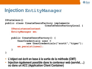 Injection EntityManager
@Stateless()
public class CreateUsersFactory implements
                          CreateUsersFactoryLocal {
    @PersistenceContext
    EntityManager em;

     public CreateUsersFactory() {
         UserCredentials user =
               new UserCredentials("scott","tiger");
         em.persist(user);
     }
}

• L'object est écrit en base à la sortie de la méthode (CMT)
• Injection également possible dans le conteneur web (servlet, ...)
  ou dans un ACC (Application Client Container)
 