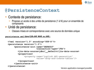 @PersistenceContext
• Contexte de persistance:
   > Propose un accès à des unités de persistance (1 à N) pour un ensemble de
      composants
• Unité de persistance:
   > Classes mises en correspondance avec une source de données unique

persistence.xml (dans EJB-JAR, WAR, ou JAR) :

  <?xml version="1.0" encoding="UTF-8"?>
  <persistence version="1.0">
       <persistence-unit name="DEFAULT"
                         transaction-type="JTA">
          <jta-data-source>jdbc/__default</jta-data-source>
          <properties>
               <property name="toplink.ddl-generation"
                         value="drop-and-create-tables"/>
          </properties>
       </persistence-unit>
  </persistence>
                                                      Version application-managed possible
 