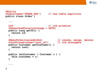 @Entity
@Table(name="ORDER_TBL")      // nom table explicite
public class Order {
    ...
    @Id                        // clé primaire
    @GeneratedValue(strategy = AUTO)
    public Long getID() {
      return id;
    }
    @ManyToOne(cascade=ALL)           // create, merge, delete
    @JoinColumn(name="cust_id")       // clé étrangère
    public Customer getCustomer() {
      return cust;
    }
    public setCustomer ( Customer c ) {
      this.customer = c;
    }
    ...
}
 