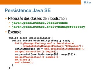 Persistence Java SE
• Nécessite des classes de « bootstrap »
  > javax.persistence.Persistence
  > javax.persistence.EntityManagerFactory
• Exemple
  public class EmployeeLoader {
    public static void main(String[] args) {
      EntityManagerFactory emf = Persistence
          .createEntityManagerFactory("HRSystem");
      EntityManager em = emf.createEntityManager();
      em.getTransaction().begin();
      em.persist(new Order(args[0], args[1]));
      em.getTransaction().commit();
      em.close();
      emf.close();
    }
  }
 