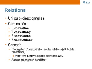Relations
• Uni ou bi-directionnelles
• Cardinalités
  >   @OneToOne
  >   @OneToMany
  >   @ManyToOne
  >   @ManyToMany
• Cascade
  > Propagation d'une opération sur les relations (attribut de
      l'annotation)
       > PERSIST, REMOVE, MERGE, REFRESH, ALL
  > Aucune propagation par défaut
 