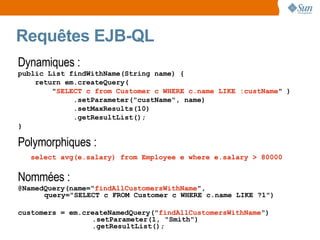 Requêtes EJB-QL
Dynamiques :
public List findWithName(String name) {
    return em.createQuery(
        "SELECT c from Customer c WHERE c.name LIKE :custName" )
             .setParameter("custName", name)
             .setMaxResults(10)
             .getResultList();
}

Polymorphiques :
   select avg(e.salary) from Employee e where e.salary > 80000


Nommées :
@NamedQuery(name="findAllCustomersWithName",
      query="SELECT c FROM Customer c WHERE c.name LIKE ?1")

customers = em.createNamedQuery("findAllCustomersWithName")
                 .setParameter(1, "Smith")
                 .getResultList();
 