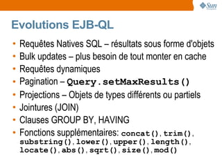 Evolutions EJB-QL
•   Requêtes Natives SQL – résultats sous forme d'objets
•   Bulk updates – plus besoin de tout monter en cache
•   Requêtes dynamiques
•   Pagination – Query.setMaxResults()
•   Projections – Objets de types différents ou partiels
•   Jointures (JOIN)
•   Clauses GROUP BY, HAVING
•   Fonctions supplémentaires: concat(), trim(),
    substring(), lower(), upper(), length(),
    locate(), abs(), sqrt(), size(), mod()
 