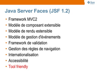 Java Server Faces (JSF 1.2)
•   Framework MVC2
•   Modèle de composant extensible
•   Modèle de rendu estensible
•   Modèle de gestion d'événements
•   Framework de validation
•   Gestion des règles de navigation
•   Internationalisation
•   Accessibilité
•   Tool friendly
 