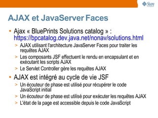 AJAX et JavaServer Faces
• Ajax « BluePrints Solutions catalog » :
  https://bpcatalog.dev.java.net/nonav/solutions.html
  > AJAX utilisant l'architecture JavaServer Faces pour traiter les
    requêtes AJAX
  > Les composants JSF effectuent le rendu en encapsulant et en
    exécutant les scripts AJAX
  > Le Servlet Controller gère les requêtes AJAX
• AJAX est intégré au cycle de vie JSF
  > Un écouteur de phase est utilisé pour récupérer le code
    JavaScript initial
  > Un écouteur de phase est utilisé pour exécuter les requêtes AJAX
  > L'état de la page est accessible depuis le code JavaScript
 