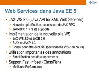 Web Services dans Java EE 5
• JAX-WS 2.0 (Java API for XML Web Services)
  > Nouvelle spécification, successeur de JAX-RPC
  > JAX-RPC 1.1 reste supporté
• Implémentation de la nouvelle pile WS
  > JAX-WS 2.0 et JAXB 2.0
  > StAX et JAXP 1.3
  > Conçu pour être évolutif (spécifications WS-* en cours)
• Utilisation importantes des annotations
  > Simplification des développements
• Support Fast Infoset (GlassFish)
  > Meilleure Performance
 