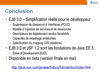 Conclusion
• EJB 3.0 – Simplification réelle pour le développeur
  > Suppression de classes et d 'interfaces (POJO)
  > Modèle d 'injection de services et de ressources
  > Descripteurs de déploiement rendus facultatifs
  > Capacités de requêtage améliorées
  > Spécification du mapping O/R (relations)
• EJB 3.0 et JSF 1.2 sont les fondations de Java EE 5
  > Ease of Development (EoD)
• Disponible en beta (version finale en mai)

   http://java.sun.com/javaee/5/docs/tutorial/doc/index.html
 