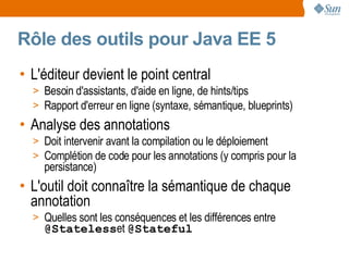 Rôle des outils pour Java EE 5
• L'éditeur devient le point central
  > Besoin d'assistants, d'aide en ligne, de hints/tips
  > Rapport d'erreur en ligne (syntaxe, sémantique, blueprints)
• Analyse des annotations
  > Doit intervenir avant la compilation ou le déploiement
  > Complétion de code pour les annotations (y compris pour la
    persistance)
• L'outil doit connaître la sémantique de chaque
  annotation
  > Quelles sont les conséquences et les différences entre
    @Statelesset @Stateful
 