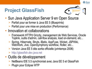 Project GlassFish
• Sun Java Application Server 9 en Open Source
  > Parfait pour se former à Java EE 5 (Blueprints)
  > Parfait pour une mise en production (Performance)
• Innovation et collaborations
  > Framework HTTPd Grizzly, management de Web Services, Oracle
    Toplink, outils d'admin, call-flow analysis, load on-demand, etc...
  > Spring, Hibernate, Struts, iBatis, AppFuse, Wicket, JSPWiki,
    WebWork, Jive, OpenSymphony workflow, Roller, etc...
  > Version Java EE 5 dès sortie officielle (printemps 2006)
  > http://glassfish.dev.java.net
• Outils de développement
  > NetBeans IDE 5.5 synchronisé avec Java EE 5 et GlassFish
  > Plugin pour Eclipse WTP
 