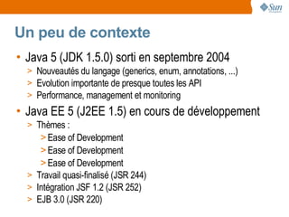 Un peu de contexte
• Java 5 (JDK 1.5.0) sorti en septembre 2004
  > Nouveautés du langage (generics, enum, annotations, ...)
  > Evolution importante de presque toutes les API
  > Performance, management et monitoring
• Java EE 5 (J2EE 1.5) en cours de développement
  > Thèmes :
     > Ease of Development
     > Ease of Development
     > Ease of Development
  > Travail quasi-finalisé (JSR 244)
  > Intégration JSF 1.2 (JSR 252)
  > EJB 3.0 (JSR 220)
 