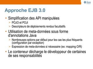 Approche EJB 3.0
• Simplification des API manipulées
  > POJO et POJI
  > Descripteurs de déploiements rendus facultatifs
• Utilisation de meta-données sous forme
  d'annotations Java
  > Nombreuses options par défaut pour les cas les plus fréquents
    (configuration par exception)
  > Expression de meta-données si nécessaire (ex: mapping O/R)
• Le conteneur décharge le développeur de certaines
  de ses responsabilités
 