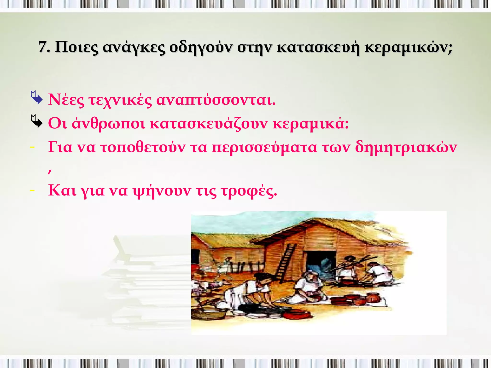 7. Ποιες ανάγκες οδηγούν στην κατασκευή κεραμικών; 
 Νέες τεχνικές αναπτύσσονται. 
 Οι άνθρωποι κατασκευάζουν κεραμικά: 
- Για να τοποθετούν τα περισσεύματα των δημητριακών , 
- Και για να ψήνουν τις τροφές. 
 