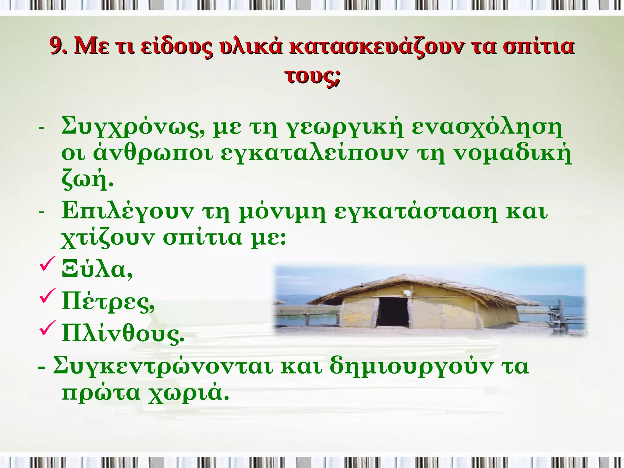 9. Με τι είδους υλικά κατασκευάζουν τα σπίτια τους; 
- Συγχρόνως, με τη γεωργική ενασχόληση οι 
άνθρωποι εγκαταλείπουν τη νομαδική ζωή. 
- Επιλέγουν τη μόνιμη εγκατάσταση και 
χτίζουν σπίτια με: 
 Ξύλα, 
 Πέτρες, 
 Πλίνθους. 
- Συγκεντρώνονται και δημιουργούν τα πρώτα 
χωριά. 
 