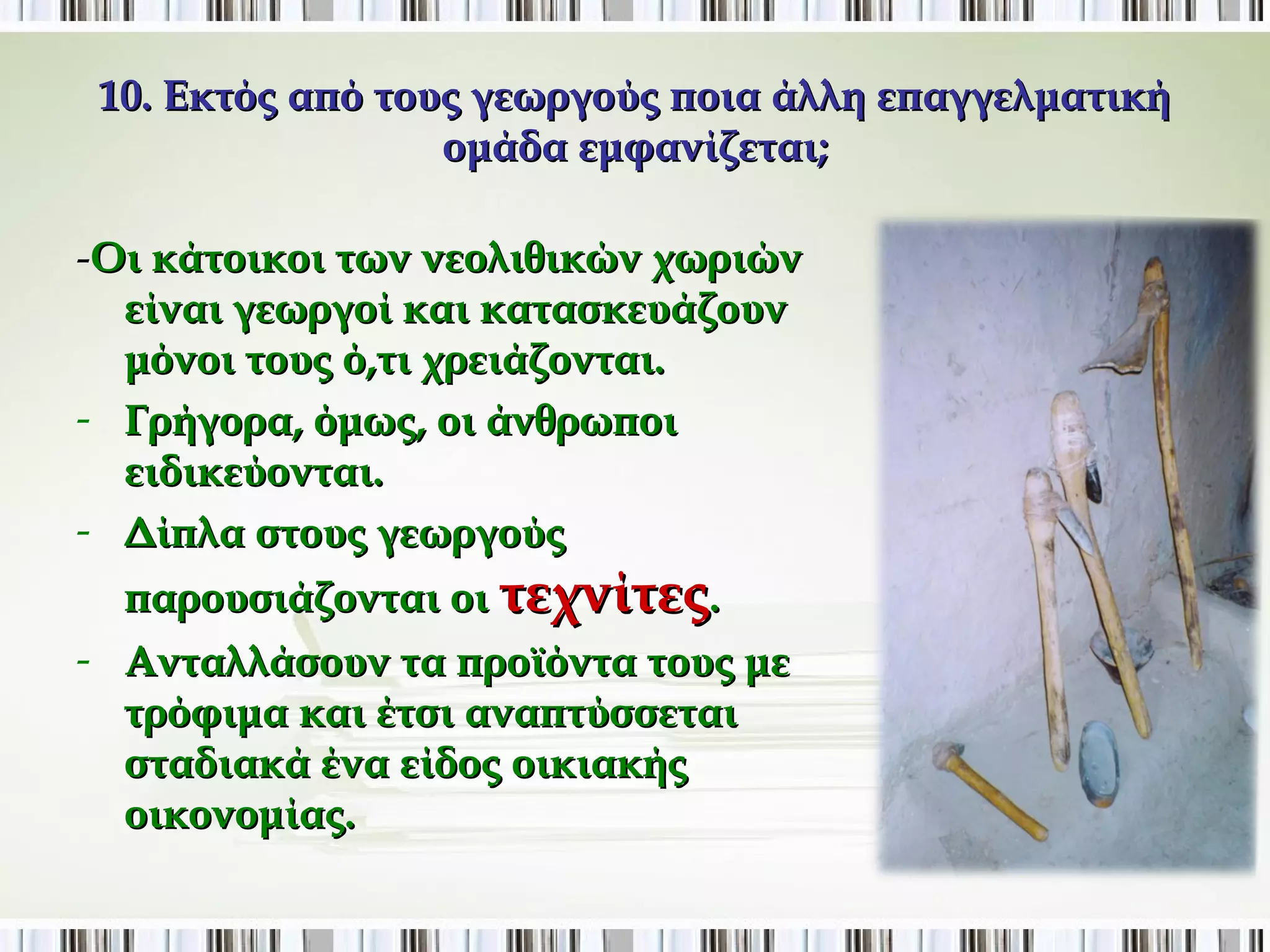 10. Εκτός από τους γεωργούς ποια άλλη επαγγελματική 
ομάδα εμφανίζεται; 
-Οι κάτοικοι των νεολιθικών χωριών 
είναι γεωργοί και κατασκευάζουν 
μόνοι τους ό,τι χρειάζονται. 
- Γρήγορα, όμως, οι άνθρωποι 
ειδικεύονται. 
- Δίπλα στους γεωργούς 
παρουσιάζονται οι τεχνίτες. 
- Ανταλλάσουν τα προϊόντα τους με 
τρόφιμα και έτσι αναπτύσσεται 
σταδιακά ένα είδος οικιακής 
οικονομίας. 
 