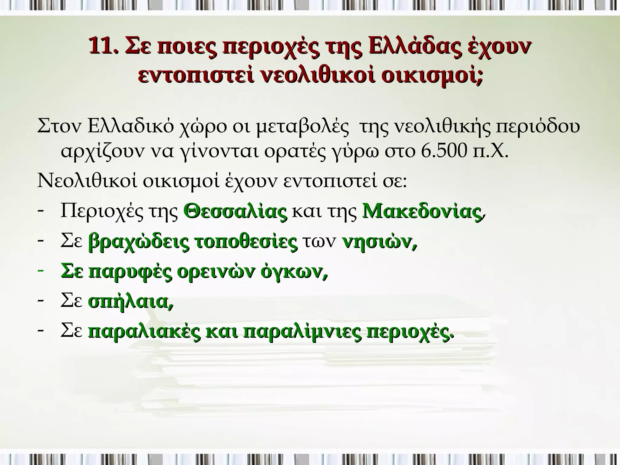 11. Σε ποιες περιοχές της Ελλάδας έχουν εντοπιστεί 
νεολιθικοί οικισμοί; 
Στον Ελλαδικό χώρο οι μεταβολές της νεολιθικής περιόδου 
αρχίζουν να γίνονται ορατές γύρω στο 6.500 π.Χ. 
Νεολιθικοί οικισμοί έχουν εντοπιστεί σε: 
- Περιοχές της Θεσσαλίας και της Μακεδονίας, 
- Σε βραχώδεις τοποθεσίες των νησιών, 
- Σε παρυφές ορεινών όγκων, 
- Σε σπήλαια, 
- Σε παραλιακές και παραλίμνιες περιοχές. 
 