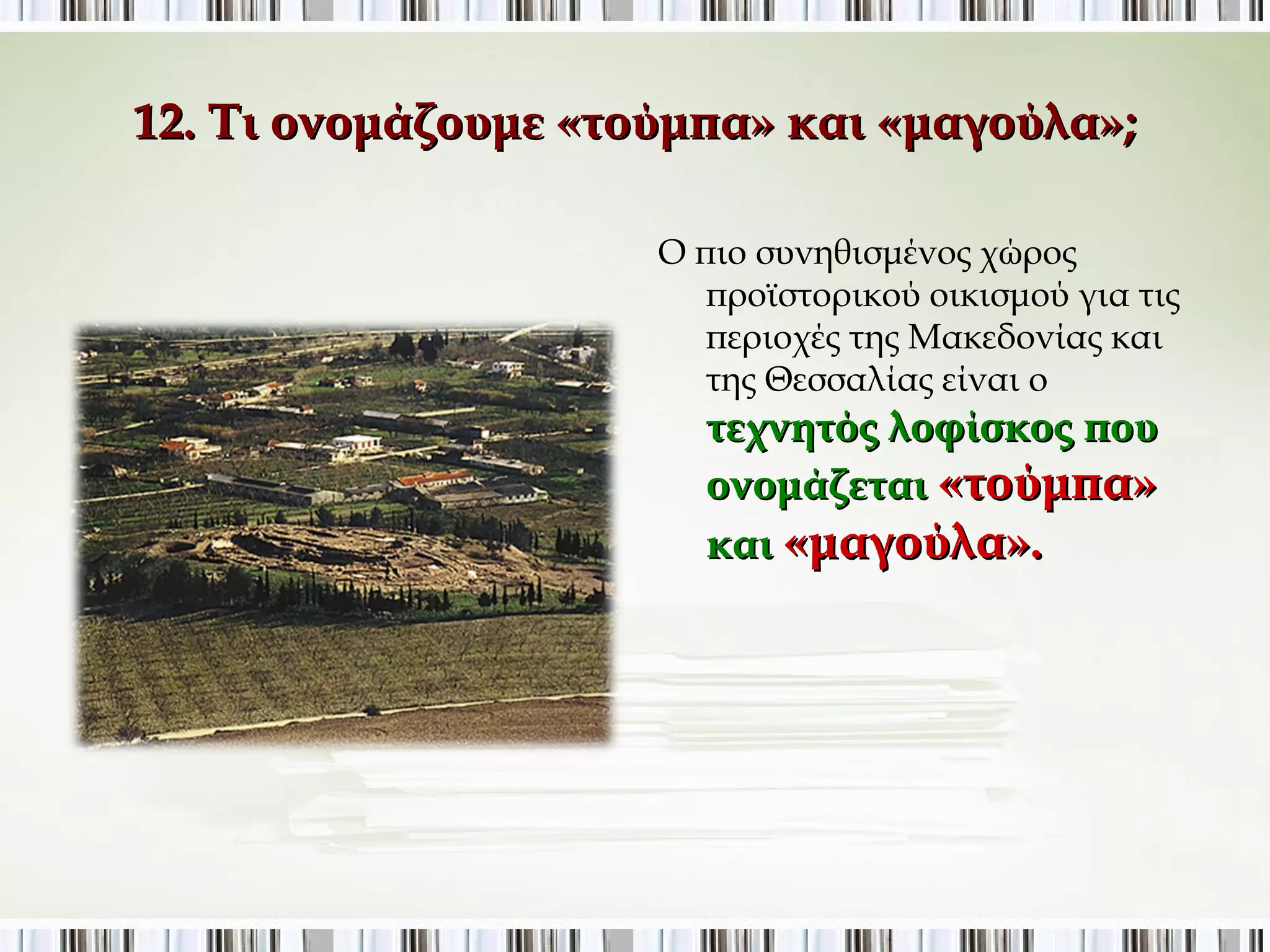 12. Τι ονομάζουμε «τούμπα» και «μαγούλα»; 
Ο πιο συνηθισμένος χώρος 
προϊστορικού οικισμού για τις 
περιοχές της Μακεδονίας και 
της Θεσσαλίας είναι ο 
τεχνητός λοφίσκος που 
ονομάζεται «τούμπα» 
και «μαγούλα». 
 