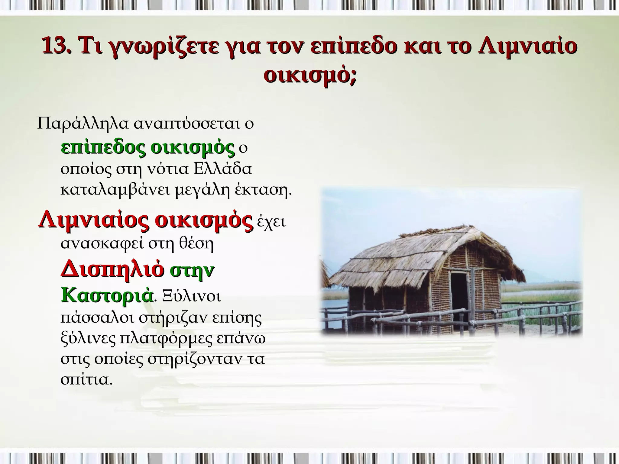 13. Τι γνωρίζετε για τον επίπεδο και το Λιμνιαίο 
οικισμό; 
Παράλληλα αναπτύσσεται ο 
επίπεδος οικισμός ο 
οποίος στη νότια Ελλάδα 
καταλαμβάνει μεγάλη έκταση. 
Λιμνιαίος οικισμός έχει 
ανασκαφεί στη θέση 
Δισπηλιό στην 
Καστοριά. Ξύλινοι πάσσαλοι 
στήριζαν επίσης ξύλινες 
πλατφόρμες επάνω στις οποίες 
στηρίζονταν τα σπίτια. 
 