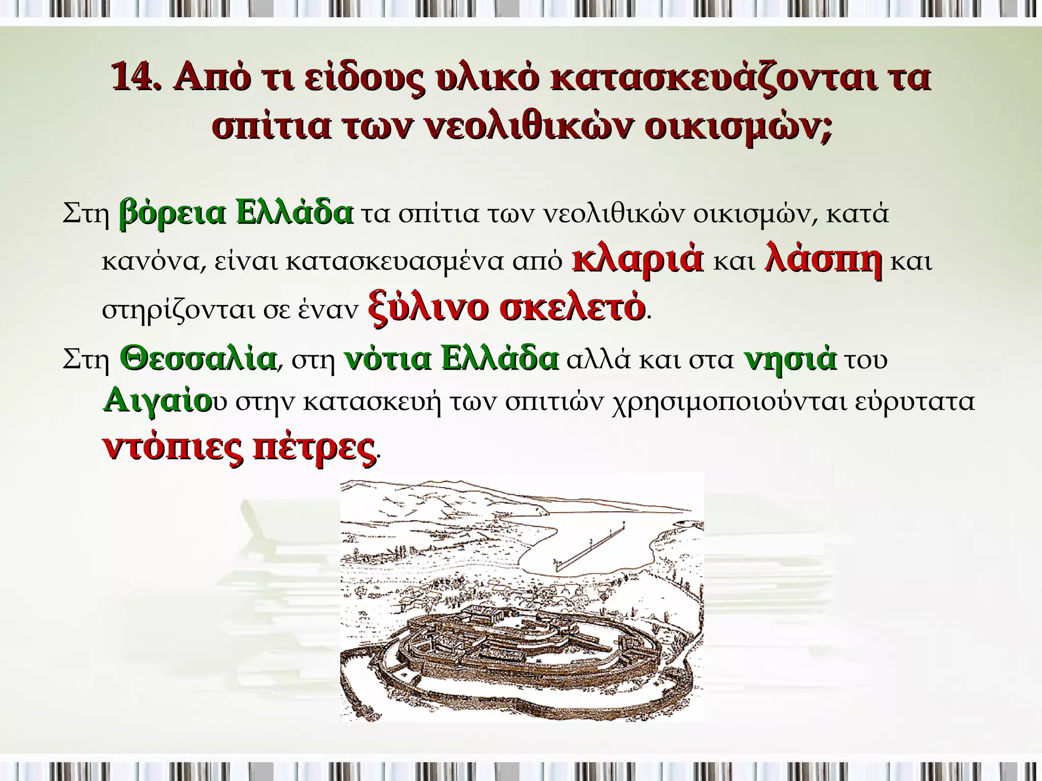 14. Από τι είδους υλικό κατασκευάζονται τα σπίτια των 
νεολιθικών οικισμών; 
Στη βόρεια Ελλάδα τα σπίτια των νεολιθικών οικισμών, κατά κανόνα, 
είναι κατασκευασμένα από κλαριά και λάσπη και στηρίζονται σε 
έναν ξύλινο σκελετό. 
Στη Θεσσαλία, στη νότια Ελλάδα αλλά και στα νησιά του Αιγαίου 
στην κατασκευή των σπιτιών χρησιμοποιούνται εύρυτατα ντόπιες 
πέτρες. 
 