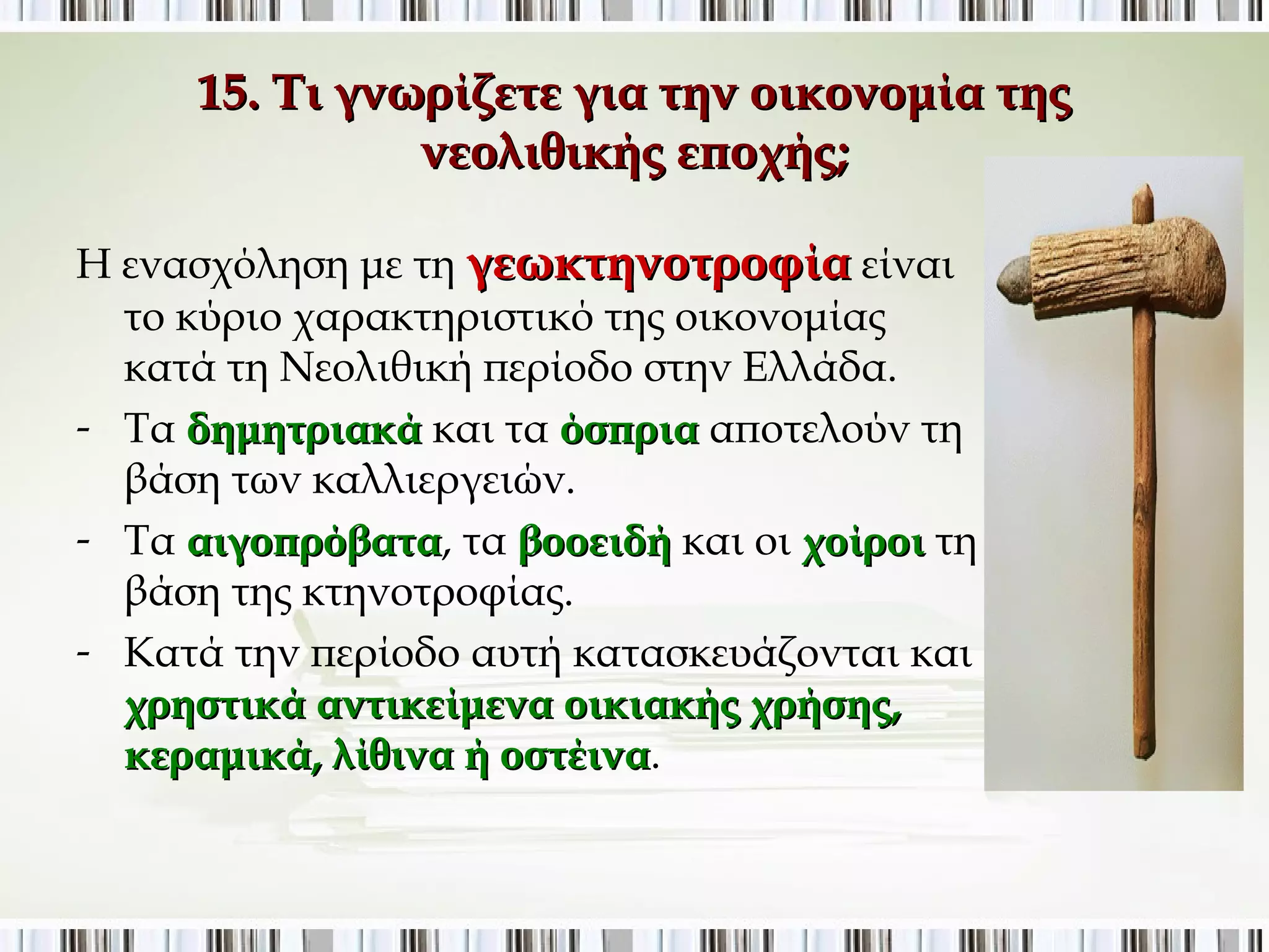 15. Τι γνωρίζετε για την οικονομία της νεολιθικής 
εποχής; 
Η ενασχόληση με τη γεωκτηνοτροφία είναι 
το κύριο χαρακτηριστικό της οικονομίας κατά 
τη Νεολιθική περίοδο στην Ελλάδα. 
- Τα δημητριακά και τα όσπρια αποτελούν τη 
βάση των καλλιεργειών. 
- Τα αιγοπρόβατα, τα βοοειδή και οι χοίροι τη 
βάση της κτηνοτροφίας. 
- Κατά την περίοδο αυτή κατασκευάζονται και 
χρηστικά αντικείμενα οικιακής χρήσης, 
κεραμικά, λίθινα ή οστέινα. 
 