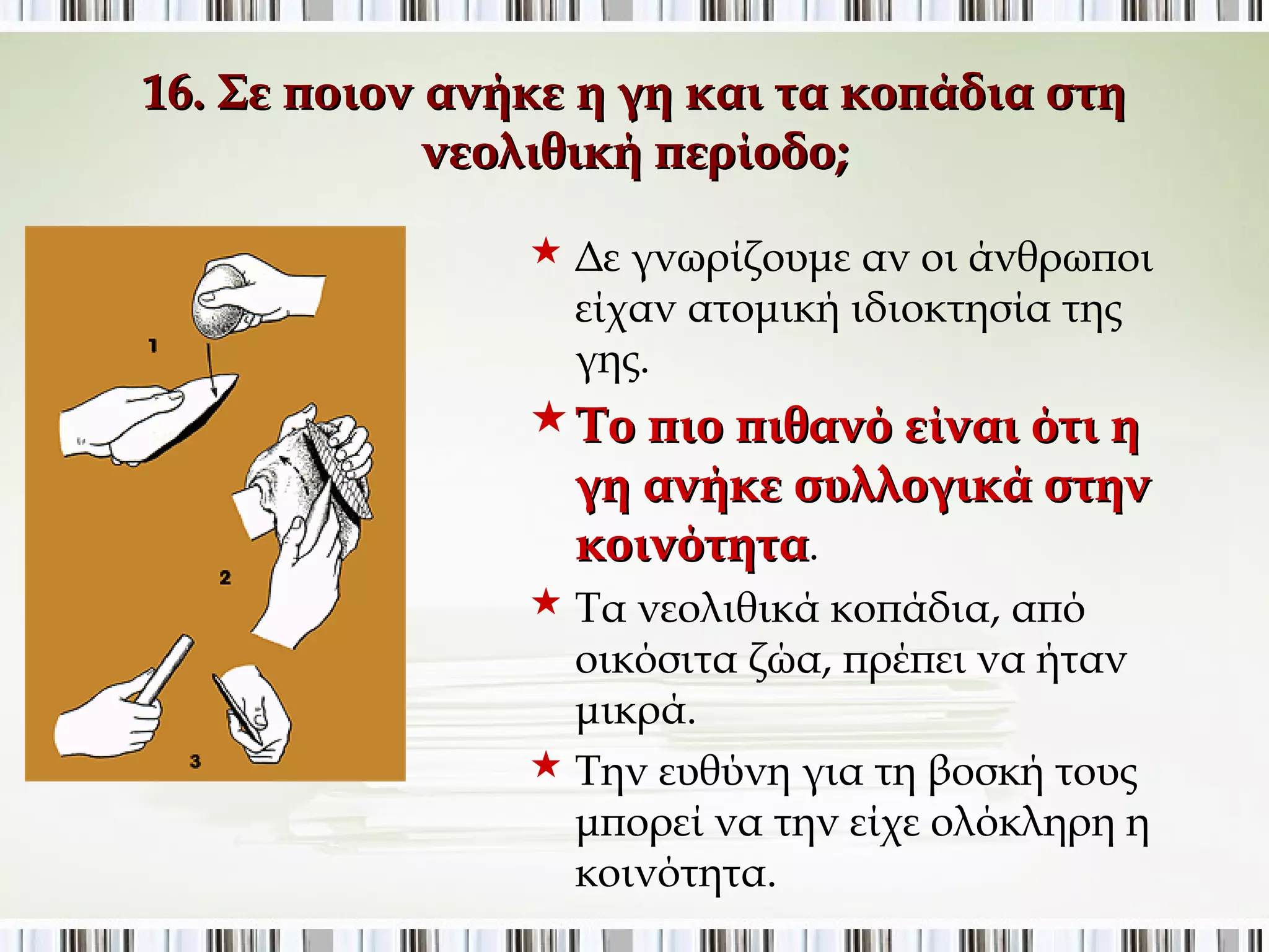 16. Σε ποιον ανήκε η γη και τα κοπάδια στη νεολιθική 
περίοδο; 
 Δε γνωρίζουμε αν οι άνθρωποι 
είχαν ατομική ιδιοκτησία της γης. 
Το πιο πιθανό είναι ότι η 
γη ανήκε συλλογικά στην 
κοινότητα. 
 Τα νεολιθικά κοπάδια, από 
οικόσιτα ζώα, πρέπει να ήταν 
μικρά. 
 Την ευθύνη για τη βοσκή τους 
μπορεί να την είχε ολόκληρη η 
κοινότητα. 
 