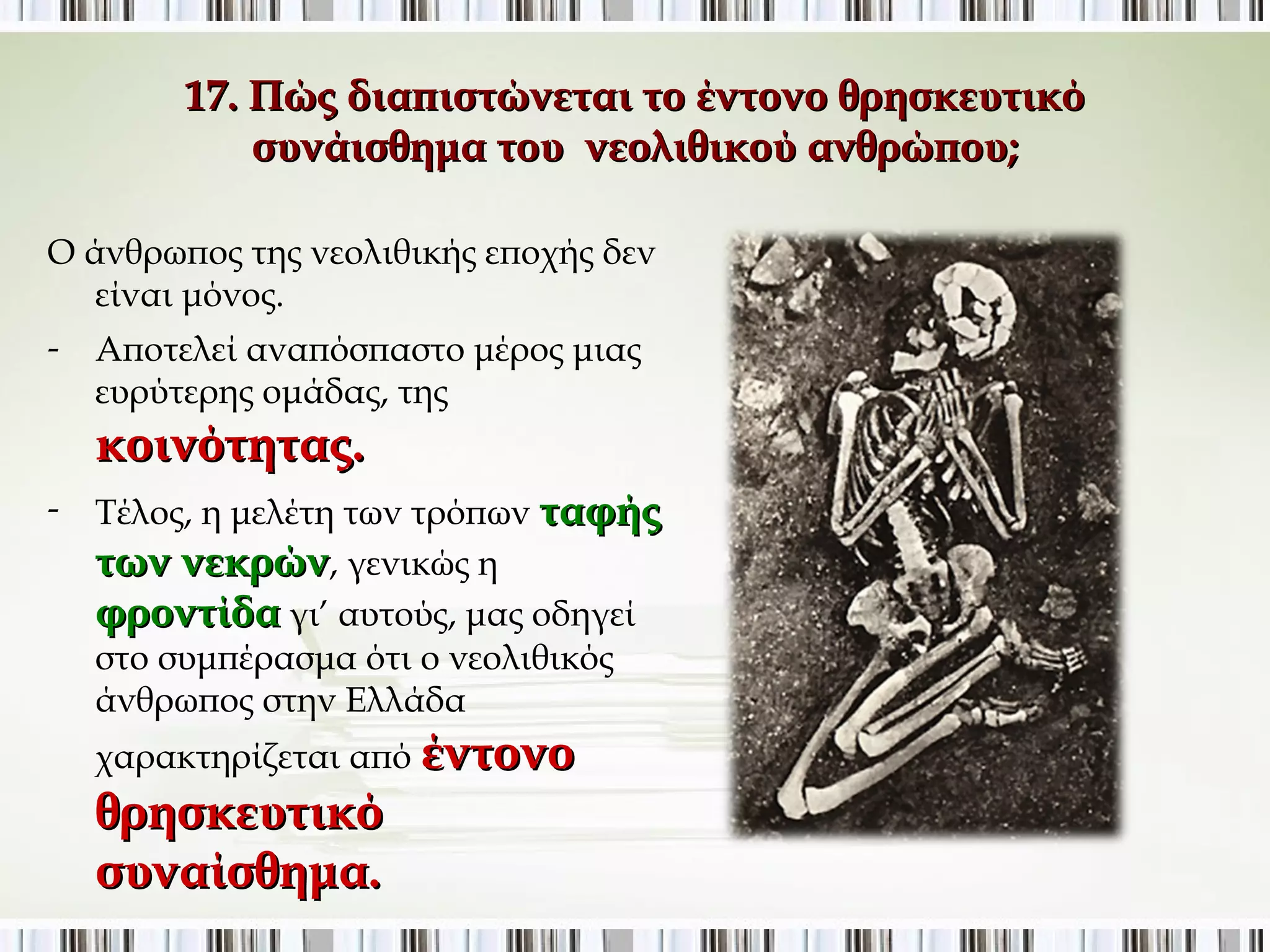 17. Πώς διαπιστώνεται το έντονο θρησκευτικό 
συνάισθημα του νεολιθικού ανθρώπου; 
Ο άνθρωπος της νεολιθικής εποχής δεν 
είναι μόνος. 
- Αποτελεί αναπόσπαστο μέρος μιας 
ευρύτερης ομάδας, της 
κοινότητας. 
- Τέλος, η μελέτη των τρόπων ταφής 
των νεκρών, γενικώς η 
φροντίδα γι’ αυτούς, μας οδηγεί 
στο συμπέρασμα ότι ο νεολιθικός 
άνθρωπος στην Ελλάδα 
χαρακτηρίζεται από έντονο 
θρησκευτικό 
συναίσθημα. 
 