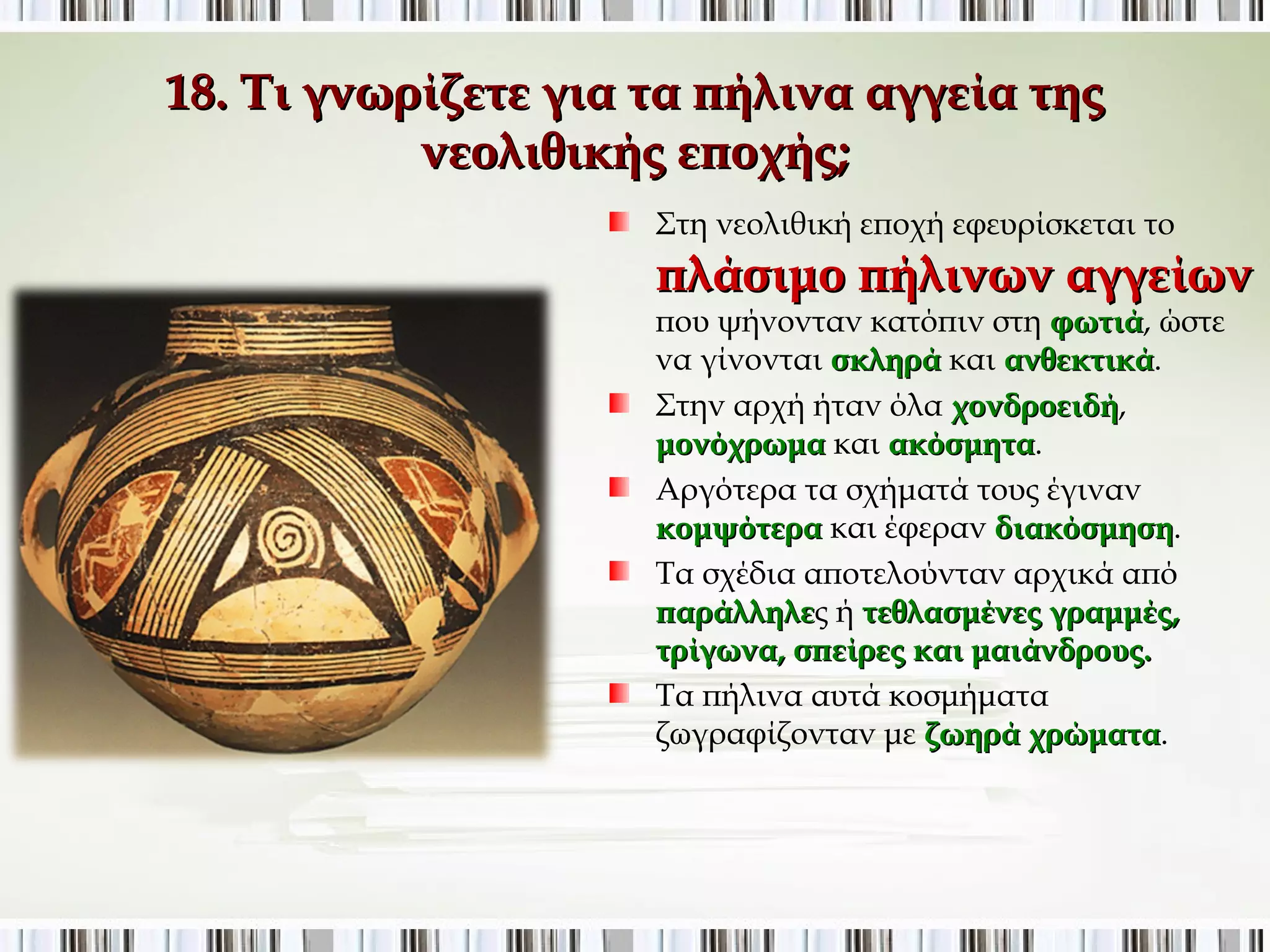 18. Τι γνωρίζετε για τα πήλινα αγγεία της νεολιθικής 
εποχής; 
Στη νεολιθική εποχή εφευρίσκεται το 
πλάσιμο πήλινων αγγείων 
που ψήνονταν κατόπιν στη φωτιά, ώστε να 
γίνονται σκληρά και ανθεκτικά. 
Στην αρχή ήταν όλα χονδροειδή, 
μονόχρωμα και ακόσμητα. 
Αργότερα τα σχήματά τους έγιναν 
κομψότερα και έφεραν διακόσμηση. 
Τα σχέδια αποτελούνταν αρχικά από 
παράλληλες ή τεθλασμένες γραμμές, 
τρίγωνα, σπείρες και μαιάνδρους. 
Τα πήλινα αυτά κοσμήματα ζωγραφίζονταν 
με ζωηρά χρώματα. 
 