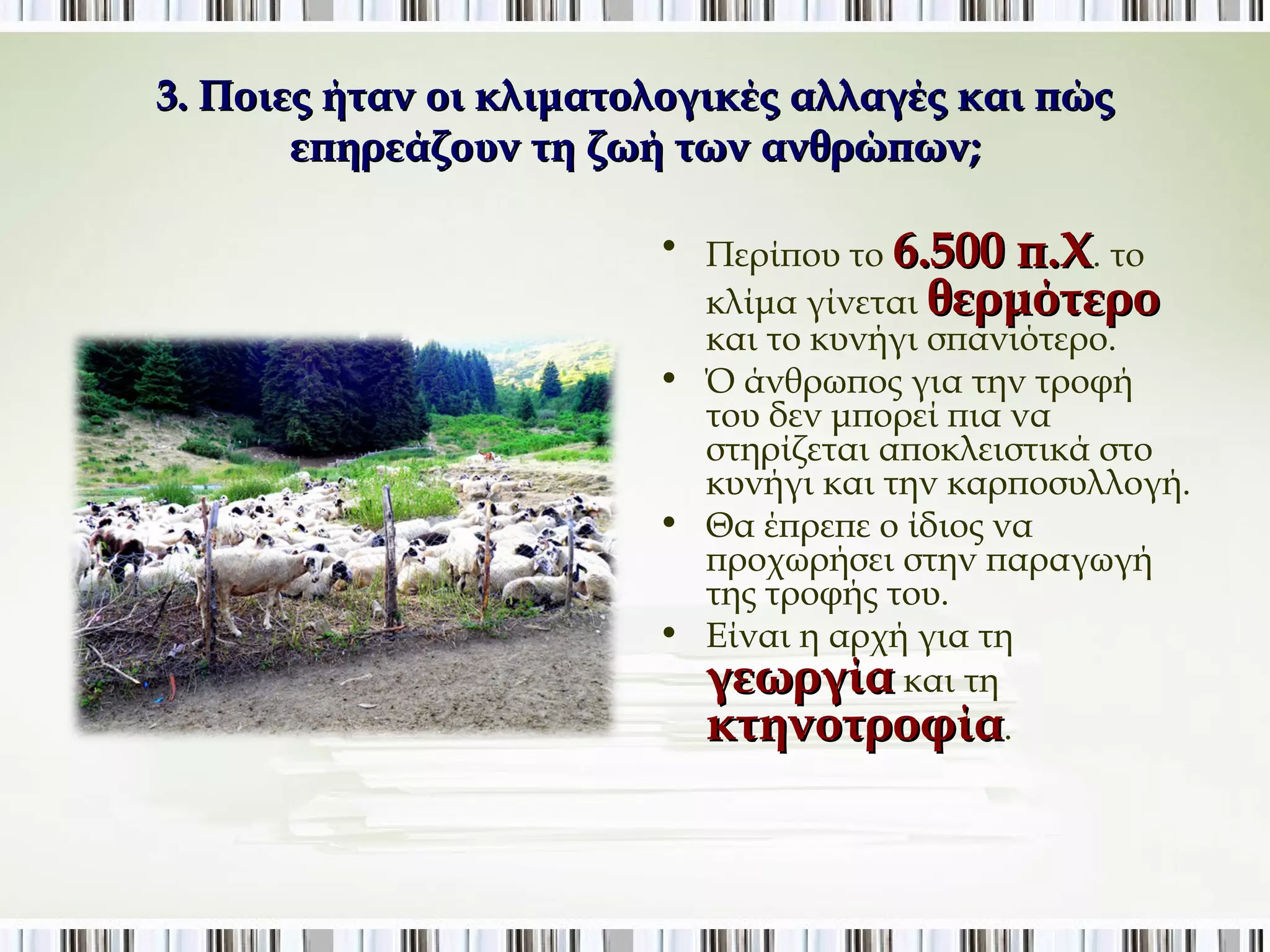 3. Ποιες ήταν οι κλιματολογικές αλλαγές και πώς 
επηρεάζουν τη ζωή των ανθρώπων; 
• Περίπου το 6.500 π.Χ. το 
κλίμα γίνεται θερμότερο 
και το κυνήγι σπανιότερο. 
• Ό άνθρωπος για την τροφή του 
δεν μπορεί πια να στηρίζεται 
αποκλειστικά στο κυνήγι και 
την καρποσυλλογή. 
• Θα έπρεπε ο ίδιος να 
προχωρήσει στην παραγωγή 
της τροφής του. 
• Είναι η αρχή για τη 
γεωργία και τη 
κτηνοτροφία. 
 
