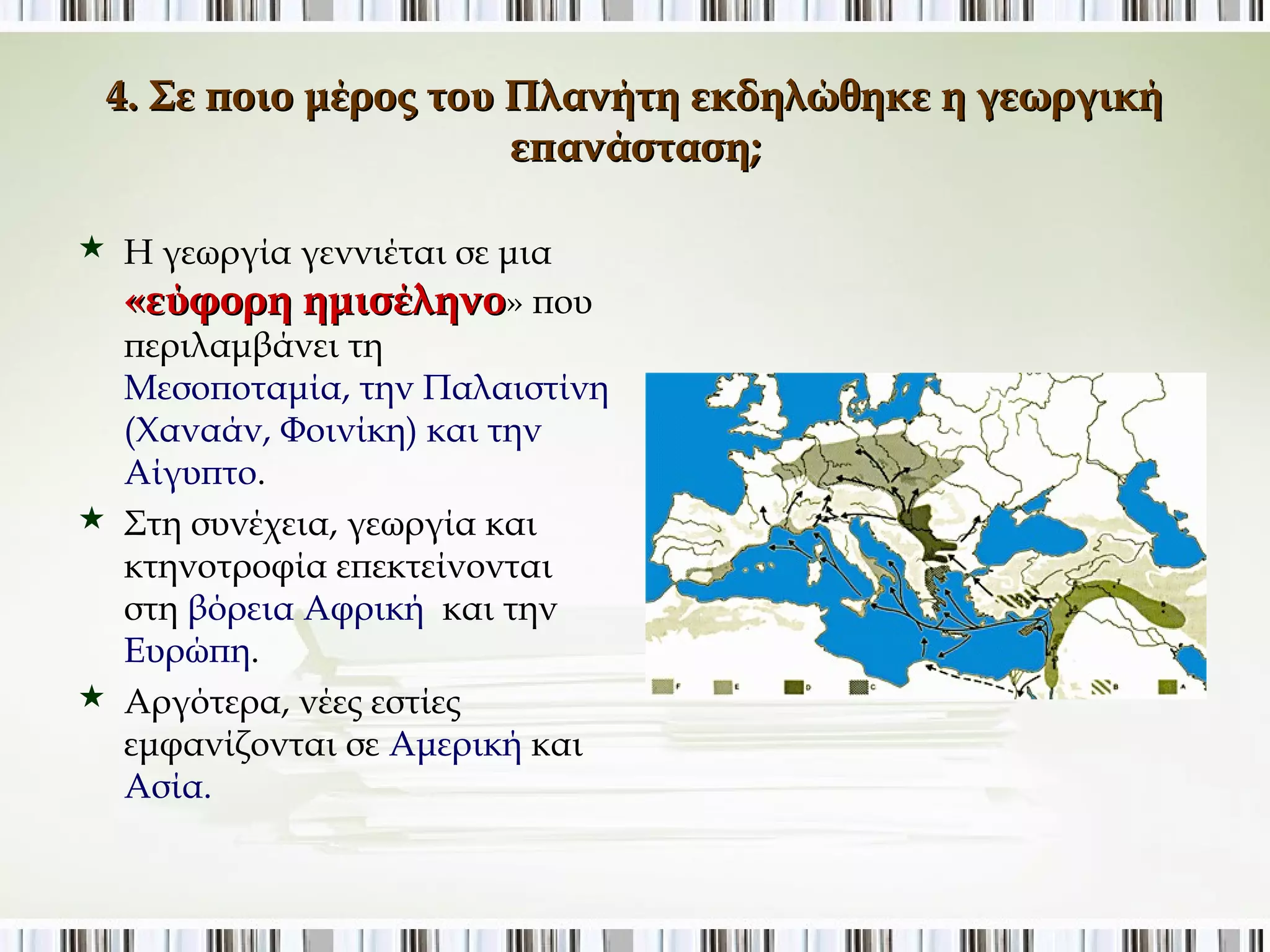 4. Σε ποιο μέρος του Πλανήτη εκδηλώθηκε η γεωργική 
επανάσταση; 
 Η γεωργία γεννιέται σε μια 
«εύφορη ημισέληνο» που 
περιλαμβάνει τη 
Μεσοποταμία, την 
Παλαιστίνη (Χαναάν, 
Φοινίκη) και την Αίγυπτο. 
 Στη συνέχεια, γεωργία και 
κτηνοτροφία επεκτείνονται 
στη βόρεια Αφρική και την 
Ευρώπη. 
 Αργότερα, νέες εστίες 
εμφανίζονται σε Αμερική και 
Ασία. 
 