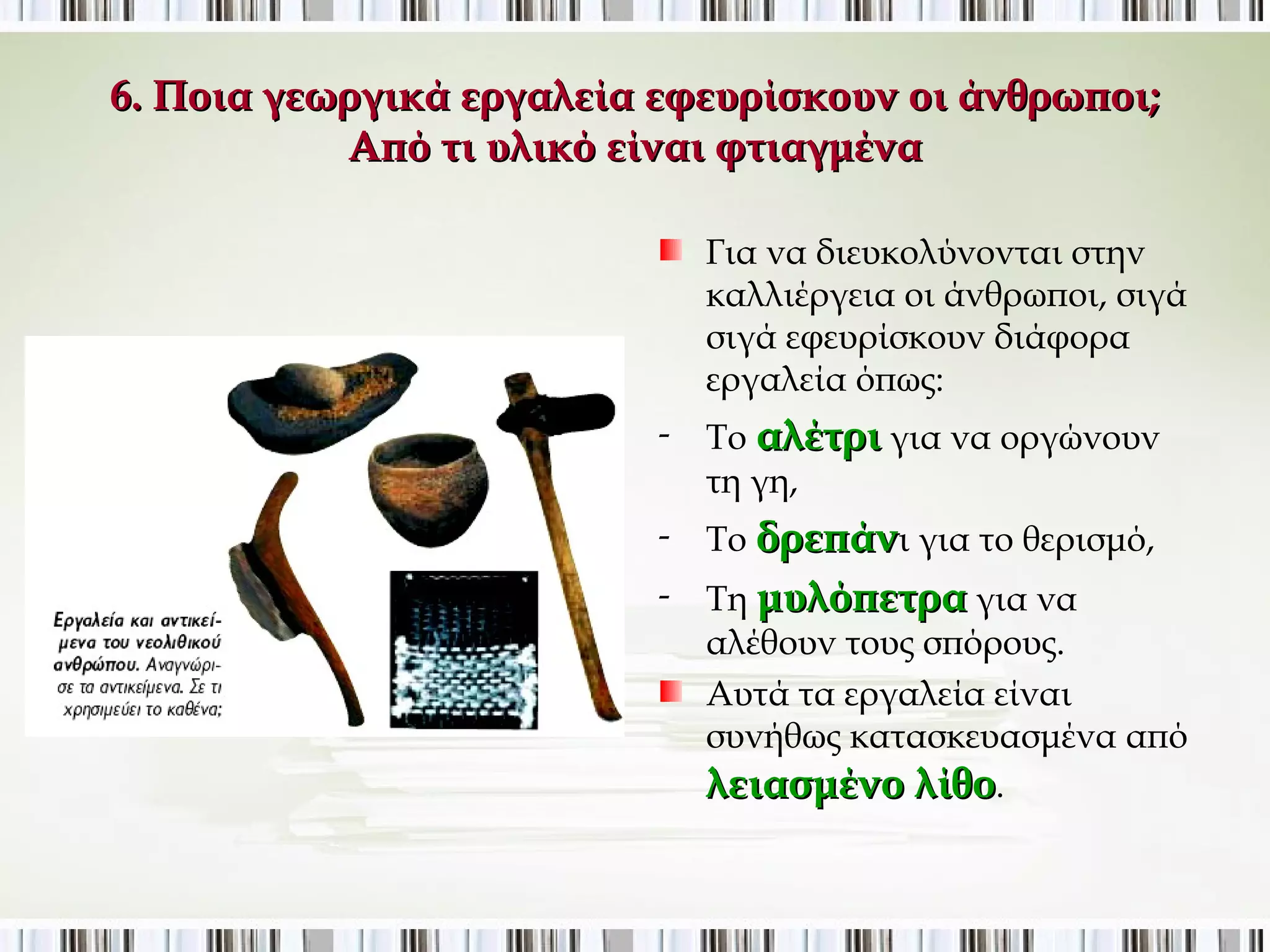 6. Ποια γεωργικά εργαλεία εφευρίσκουν οι άνθρωποι; 
Από τι υλικό είναι φτιαγμένα; 
Για να διευκολύνονται στην 
καλλιέργεια οι άνθρωποι, σιγά 
σιγά εφευρίσκουν διάφορα 
εργαλεία όπως: 
- Το αλέτρι για να οργώνουν τη 
γη, 
- Το δρεπάνι για το θερισμό, 
- Τη μυλόπετρα για να αλέθουν 
τους σπόρους. 
Αυτά τα εργαλεία είναι συνήθως 
κατασκευασμένα από 
λειασμένο λίθο. 
 