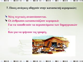 7. Ποιες ανάγκες οδηγούν στην κατασκευή κεραμικών; 
 Νέες τεχνικές αναπτύσσονται. 
 Οι άνθρωποι κατασκευάζουν κεραμικά: 
- Για να τοποθετούν τα περισσεύματα των δημητριακών , 
- Και για να ψήνουν τις τροφές. 
 