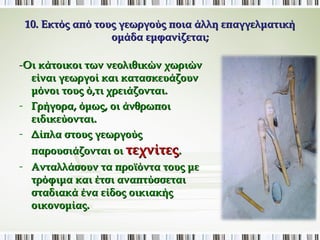 10. Εκτός από τους γεωργούς ποια άλλη επαγγελματική 
ομάδα εμφανίζεται; 
-Οι κάτοικοι των νεολιθικών χωριών 
είναι γεωργοί και κατασκευάζουν 
μόνοι τους ό,τι χρειάζονται. 
- Γρήγορα, όμως, οι άνθρωποι 
ειδικεύονται. 
- Δίπλα στους γεωργούς 
παρουσιάζονται οι τεχνίτες. 
- Ανταλλάσουν τα προϊόντα τους με 
τρόφιμα και έτσι αναπτύσσεται 
σταδιακά ένα είδος οικιακής 
οικονομίας. 
 