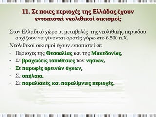 11. Σε ποιες περιοχές της Ελλάδας έχουν εντοπιστεί 
νεολιθικοί οικισμοί; 
Στον Ελλαδικό χώρο οι μεταβολές της νεολιθικής περιόδου 
αρχίζουν να γίνονται ορατές γύρω στο 6.500 π.Χ. 
Νεολιθικοί οικισμοί έχουν εντοπιστεί σε: 
- Περιοχές της Θεσσαλίας και της Μακεδονίας, 
- Σε βραχώδεις τοποθεσίες των νησιών, 
- Σε παρυφές ορεινών όγκων, 
- Σε σπήλαια, 
- Σε παραλιακές και παραλίμνιες περιοχές. 
 
