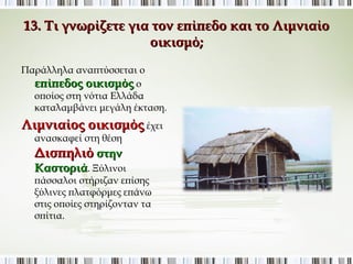 13. Τι γνωρίζετε για τον επίπεδο και το Λιμνιαίο 
οικισμό; 
Παράλληλα αναπτύσσεται ο 
επίπεδος οικισμός ο 
οποίος στη νότια Ελλάδα 
καταλαμβάνει μεγάλη έκταση. 
Λιμνιαίος οικισμός έχει 
ανασκαφεί στη θέση 
Δισπηλιό στην 
Καστοριά. Ξύλινοι πάσσαλοι 
στήριζαν επίσης ξύλινες 
πλατφόρμες επάνω στις οποίες 
στηρίζονταν τα σπίτια. 
 