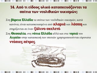 14. Από τι είδους υλικό κατασκευάζονται τα σπίτια των 
νεολιθικών οικισμών; 
Στη βόρεια Ελλάδα τα σπίτια των νεολιθικών οικισμών, κατά κανόνα, 
είναι κατασκευασμένα από κλαριά και λάσπη και στηρίζονται σε 
έναν ξύλινο σκελετό. 
Στη Θεσσαλία, στη νότια Ελλάδα αλλά και στα νησιά του Αιγαίου 
στην κατασκευή των σπιτιών χρησιμοποιούνται εύρυτατα ντόπιες 
πέτρες. 
 