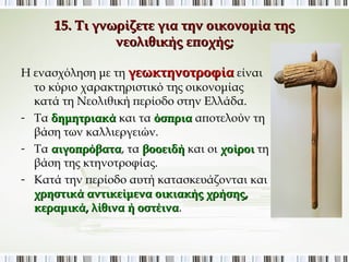 15. Τι γνωρίζετε για την οικονομία της νεολιθικής 
εποχής; 
Η ενασχόληση με τη γεωκτηνοτροφία είναι 
το κύριο χαρακτηριστικό της οικονομίας κατά 
τη Νεολιθική περίοδο στην Ελλάδα. 
- Τα δημητριακά και τα όσπρια αποτελούν τη 
βάση των καλλιεργειών. 
- Τα αιγοπρόβατα, τα βοοειδή και οι χοίροι τη 
βάση της κτηνοτροφίας. 
- Κατά την περίοδο αυτή κατασκευάζονται και 
χρηστικά αντικείμενα οικιακής χρήσης, 
κεραμικά, λίθινα ή οστέινα. 
 
