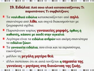 19. Ειδώλια: Από ποιο υλικό κατασκευάζονται; Τι 
παριστάνουν; Τι συμβολίζουν; 
Τα νεολιθικά ειδώλια κατασκευάζονταν από πηλό, 
σπανιότερα από λίθο, και συχνά διακοσμούνταν με 
ζωγραφιστά σχέδια. 
Παριστάνουν κυρίως γυναικείες μορφές, όρθιες ή 
καθιστές, κάποτε με παιδί στην αγκαλιά. 
Λιγότερα είναι τα ειδώλια ανδρών και ακόμη σπανιότερα τα 
ειδώλια ζώων. 
Τα γυναικεία ειδώλια, που είναι και τα περισσότερα, 
εικονίζουν: 
- μάλλον τη μεγάλη μητέρα θεά, 
- άλλοι πιστεύουν ότι σε αυτά τονίζεται η σημασία της 
γυναίκας – μητέρας στη διαιώνιση της ζωής. 
 
