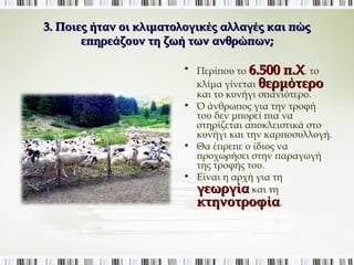 3. Ποιες ήταν οι κλιματολογικές αλλαγές και πώς 
επηρεάζουν τη ζωή των ανθρώπων; 
• Περίπου το 6.500 π.Χ. το 
κλίμα γίνεται θερμότερο 
και το κυνήγι σπανιότερο. 
• Ό άνθρωπος για την τροφή του 
δεν μπορεί πια να στηρίζεται 
αποκλειστικά στο κυνήγι και 
την καρποσυλλογή. 
• Θα έπρεπε ο ίδιος να 
προχωρήσει στην παραγωγή 
της τροφής του. 
• Είναι η αρχή για τη 
γεωργία και τη 
κτηνοτροφία. 
 
