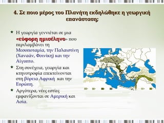 4. Σε ποιο μέρος του Πλανήτη εκδηλώθηκε η γεωργική 
επανάσταση; 
 Η γεωργία γεννιέται σε μια 
«εύφορη ημισέληνο» που 
περιλαμβάνει τη 
Μεσοποταμία, την 
Παλαιστίνη (Χαναάν, 
Φοινίκη) και την Αίγυπτο. 
 Στη συνέχεια, γεωργία και 
κτηνοτροφία επεκτείνονται 
στη βόρεια Αφρική και την 
Ευρώπη. 
 Αργότερα, νέες εστίες 
εμφανίζονται σε Αμερική και 
Ασία. 
 