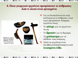 6. Ποια γεωργικά εργαλεία εφευρίσκουν οι άνθρωποι; 
Από τι υλικό είναι φτιαγμένα; 
Για να διευκολύνονται στην 
καλλιέργεια οι άνθρωποι, σιγά 
σιγά εφευρίσκουν διάφορα 
εργαλεία όπως: 
- Το αλέτρι για να οργώνουν τη 
γη, 
- Το δρεπάνι για το θερισμό, 
- Τη μυλόπετρα για να αλέθουν 
τους σπόρους. 
Αυτά τα εργαλεία είναι συνήθως 
κατασκευασμένα από 
λειασμένο λίθο. 
 