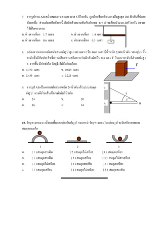 7. จากรู ปคาน AB สม่าเสมอยาว 2 เมตร มวล 6 กิโลกรัม ผูกด้วยเชือกที่ทนแรงตึงสู งสุ ด 200 นิวตันที่ปลาย
    ด้านหนึ่ง ส่ วนปลายอีกด้ายหนึ่งยึดติดด้วยบานพับกับกาแพง จงหาว่าจะต้องนามวล 20กิโลกรัม แขวน
    ไว้ที่ใดของคาน
ก. ห่างจากเชือก 1.7 เมตร                 ข. ห่างจากเชือก 1.4 เมตร
ค. ห่างจากเชือก 0.6 เมตร                 ง. ห่างจากเชือก 0.3 เมตร    w

                                                                                                ่
8. กล่องความหนาแน่นสม่าเสมอดังรู ป สู ง 1.00 เมตร กว้าง 0.60 เมตร มีน้ าหนัก 2,000 นิวตัน วางอยูบนพื้น
                                                                             
    ระดับซึ่ งมีสัมประสิ ทธิ์ ความเสี ยดทานสถิตระหว่างผิวสัมผัสเป็ น 0.4 แรง F ในแนวระดับที่ตาแหน่งสู ง
    h จากพื้น มีค่าเท่าใด วัตถุจึงไม่ลมก่อนไถล
                                        ้                                                     
                                                                                              F
ก. 0.750 เมตร                       ข. 0.625 เมตร
ค. 0.435 เมตร                       ง. 0.225 เมตร

9. จากรู ป AB เป็ นคานสม่าเสมอหนัก 24 นิวตัน ถ้าระบบสมดุล           C
   ดังรู ป แรงดึงในเส้นเชื อกเท่ากับกี่นิวตัน                                         T
ก.        24                      ข.               20                                 37
ค.        16                      ง.               14               A                            B




10. วัตถุทรงกลมวางนิ่งบนพื้นแตกต่างกันดังรู ป จงบอกว่าวัตถุทรงกลมในแต่ละรู ป จะมีเสถียรภาพการ
สมดุลแบบใด



               1                                 2                              3
ก.      ( 1 ) สมดุลสะเทิน                 ( 2 ) สมดุลไม่เสถียร    ( 3 ) สมดุลเสถียร
ข.      ( 1 ) สมดุลสะเทิน                  ( 2 ) สมดุลเสถียร       ( 3 ) สมดุลไม่สะเสถียร
ค.      ( 1 ) สมดุลไม่เสถียร               ( 2 ) สมดุลสะเทิน       ( 3 ) สมดุลเสถียร
ง.      ( 1 ) สมดุลเสถียร                  ( 2 ) สมดุลไม่เสถียร    ( 3 ) สมดุลสะเทิน
 