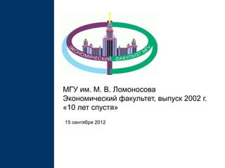 МГУ им. М. В. Ломоносова
Экономический факультет, выпуск 2002 г.
«10 лет спустя»
15 сентября 2012
 