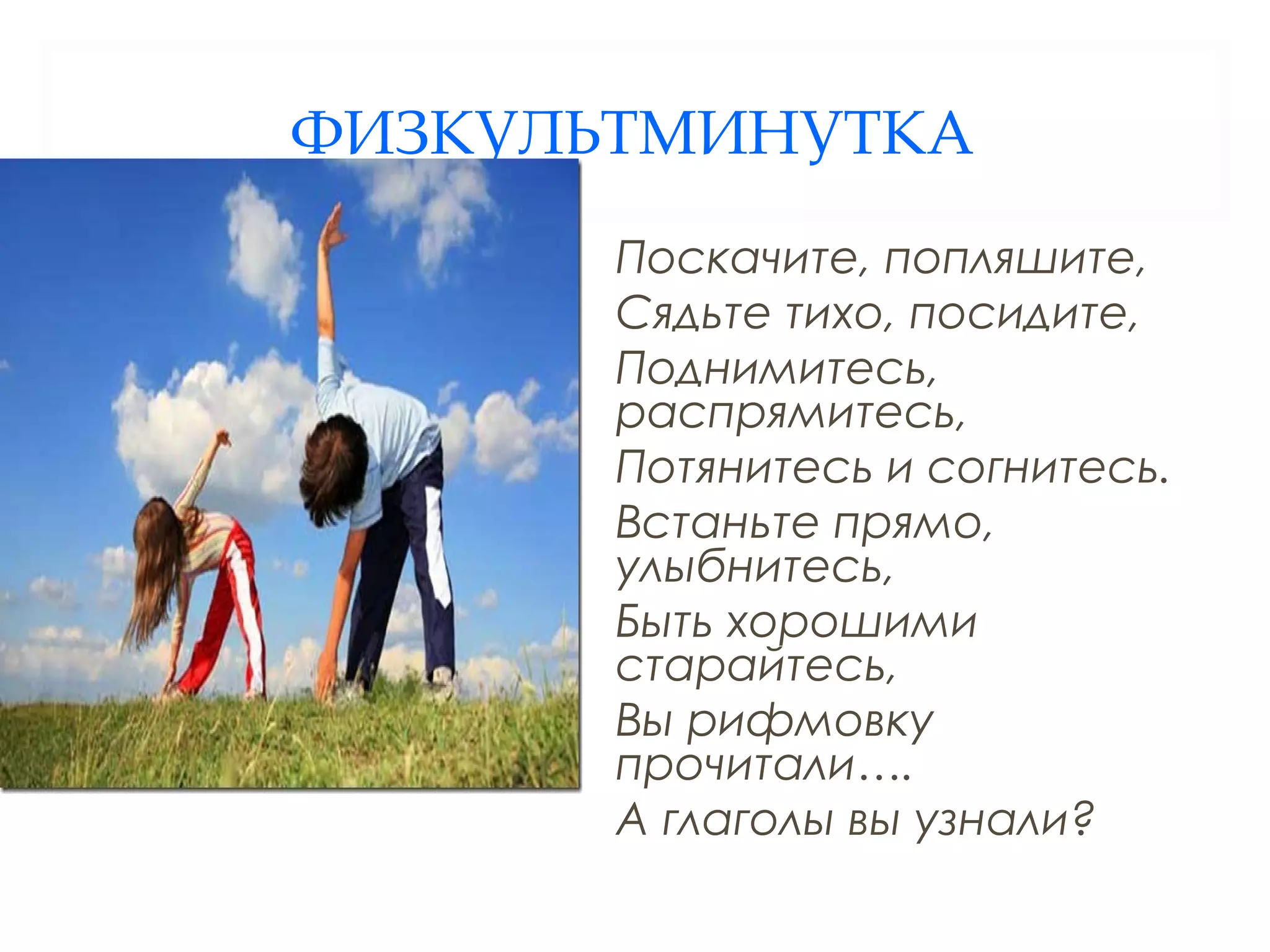 ФИЗКУЛЬТМИНУТКА
       Поскачите, попляшите,
       Сядьте тихо, посидите,
       Поднимитесь,
       распрямитесь,
       Потянитесь и согнитесь.
       Встаньте прямо,
       улыбнитесь,
       Быть хорошими
       старайтесь,
       Вы рифмовку
       прочитали….
       А глаголы вы узнали?
 