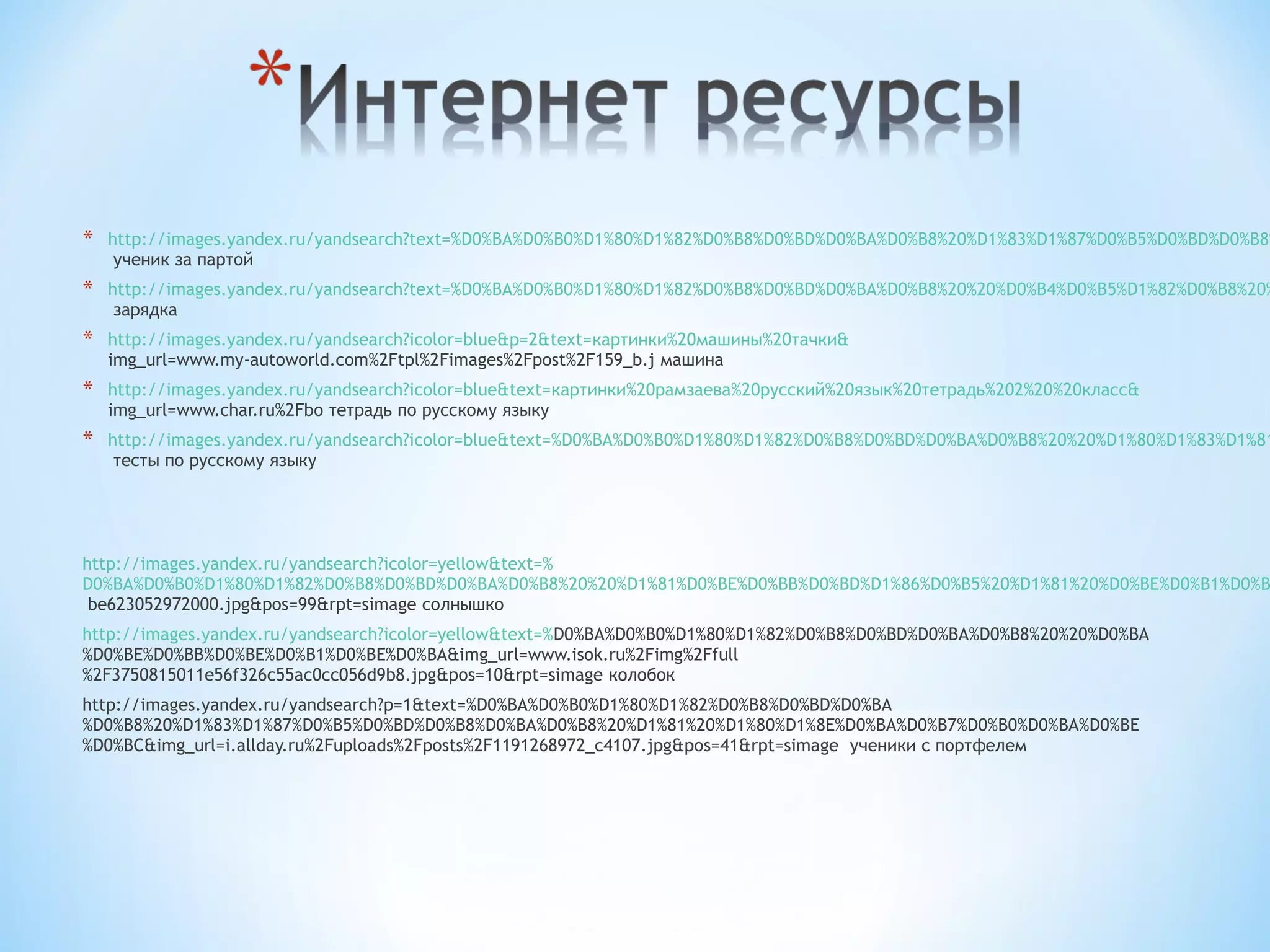 *   http://images.yandex.ru/yandsearch?text=%D0%BA%D0%B0%D1%80%D1%82%D0%B8%D0%BD%D0%BA%D0%B8%20%D1%83%D1%87%D0%B5%D0%BD%D0%B8%
     ученик за партой
*   http://images.yandex.ru/yandsearch?text=%D0%BA%D0%B0%D1%80%D1%82%D0%B8%D0%BD%D0%BA%D0%B8%20%20%D0%B4%D0%B5%D1%82%D0%B8%20%
     зарядка
*   http://images.yandex.ru/yandsearch?icolor=blue&p=2&text=картинки%20машины%20тачки&
    img_url=www.my-autoworld.com%2Ftpl%2Fimages%2Fpost%2F159_b.j машина
*   http://images.yandex.ru/yandsearch?icolor=blue&text=картинки%20рамзаева%20русский%20язык%20тетрадь%202%20%20класс&
    img_url=www.char.ru%2Fbo тетрадь по русскому языку
*   http://images.yandex.ru/yandsearch?icolor=blue&text=%D0%BA%D0%B0%D1%80%D1%82%D0%B8%D0%BD%D0%BA%D0%B8%20%20%D1%80%D1%83%D1%81
     тесты по русскому языку




http://images.yandex.ru/yandsearch?icolor=yellow&text=%
D0%BA%D0%B0%D1%80%D1%82%D0%B8%D0%BD%D0%BA%D0%B8%20%20%D1%81%D0%BE%D0%BB%D0%BD%D1%86%D0%B5%20%D1%81%20%D0%BE%D0%B1%D0%B
 be623052972000.jpg&pos=99&rpt=simage солнышко
http://images.yandex.ru/yandsearch?icolor=yellow&text=%D0%BA%D0%B0%D1%80%D1%82%D0%B8%D0%BD%D0%BA%D0%B8%20%20%D0%BA
%D0%BE%D0%BB%D0%BE%D0%B1%D0%BE%D0%BA&img_url=www.isok.ru%2Fimg%2Ffull
%2F3750815011e56f326c55ac0cc056d9b8.jpg&pos=10&rpt=simage колобок
http://images.yandex.ru/yandsearch?p=1&text=%D0%BA%D0%B0%D1%80%D1%82%D0%B8%D0%BD%D0%BA
%D0%B8%20%D1%83%D1%87%D0%B5%D0%BD%D0%B8%D0%BA%D0%B8%20%D1%81%20%D1%80%D1%8E%D0%BA%D0%B7%D0%B0%D0%BA%D0%BE
%D0%BC&img_url=i.allday.ru%2Fuploads%2Fposts%2F1191268972_c4107.jpg&pos=41&rpt=simage ученики с портфелем
 