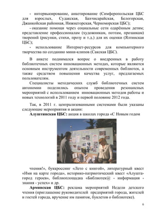 - интервьюирование, анкетирование (Симферопольская ЦБС
для    взрослых,    Судакская,   Бахчисарайская,    Белогорская,
Джанкойская районная, Нижнегорская, Черноморская ЦБС);
    - оказание помощи через социальные сети одарённым детям;
представление профессионалам (художникам, поэтам, прозаикам)
творений (рисунки, стихи, прозу и т.д.) для их оценки (Ялтинская
ЦБС);
    - использование Интернет-ресурсов для компьютерного
творчества по созданию мини-клипов (Сакская ЦБС).
    В анкете поднимался вопрос о внедренных в работу
библиотечных систем инновационных методах, которые являются
основным инструментом деятельности современных библиотек, а
также средством повышения качества услуг, предлагаемых
пользователям.
    Специалисты методических служб библиотечных систем
автономии    поделились опытом проведения резонансных
мероприятий с использованием инновационных методов работы и
новых технологий в 2011 году и первой половине 2012 года.
    Так, в 2011 г. централизованными системами были указаны
следующие мероприятия и акции:
    Алуштинская ЦБС: акция в школах города «С Новым годом




    чтения!», буккроссинг «Лето с книгой», литературный квест
«Имя на карте города», историко-патриотический квест «Алушта-
город героев», библиоплощадка «Библиотек@ - информация -
знания - успех» и др.
    Армянская ЦБС: реклама мероприятий Недели детского
чтения (приглашение руководителей предприятий города, жителей
и гостей города, вручение им памяток, буклетов о библиотеке).
                                                               6
 