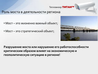 Тепловизор ТИТАН™

Роль моста в деятельности региона

 • Мост – это жизненно важный объект;

 • Мост – это стратегический объект;



 Разрушение моста или нарушение его работоспособности
 критическим образом влияет на экономическую и
 геополитическую ситуацию в регионе!
 