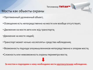 Тепловизор ТИТАН™

Мосты как объекты охраны
• Протяженный удлиненный объект;

• Освещение есть непосредственно на мосте или вообще отсутствует;

• Движение на мосте авто или ж/д транспорта;

•Движение на мосте людей;

• Транспорт может ночью «ослеплять» средства наблюдения;

• Возможность подхода злоумышленников непосредственно к опорам моста;

•Сложность или невозможность охраны периметра моста;


 За мостом и подходами к нему необходимо вести круглосуточное наблюдение.
 