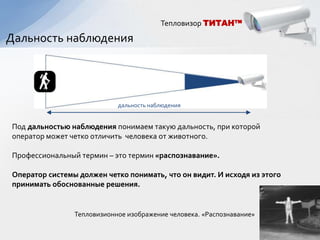 Тепловизор ТИТАН™

Дальность наблюдения




                            дальность наблюдения


Под дальностью наблюдения понимаем такую дальность, при которой
оператор может четко отличить человека от животного.

Профессиональный термин – это термин «распознавание».

Оператор системы должен четко понимать, что он видит. И исходя из этого
принимать обоснованные решения.


                Тепловизионное изображение человека. «Распознавание»
 