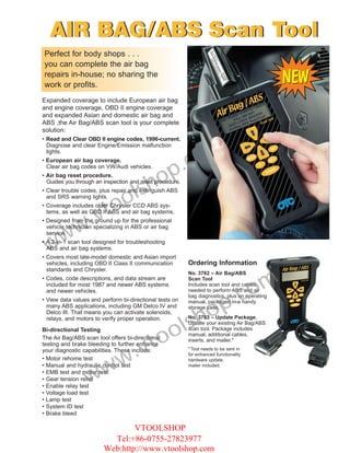 AIR BAG/ABS Scan Tool
Perfect for body shops . . .
you can complete the air bag
repairs in-house; no sharing the
work or profits.
Expanded coverage to include European air bag
and engine coverage, OBD II engine coverage
and expanded Asian and domestic air bag and
ABS ,the Air Bag/ABS scan tool is your complete
solution:



                                                             om
• Read and Clear OBD II engine codes, 1996-current.
  Diagnose and clear Engine/Emission malfunction



                                                          .c
  lights.




                                            op
• European air bag coverage.
  Clear air bag codes on VW/Audi vehicles.


                                          h
• Air bag reset procedure.


                                  ls
  Guides you through an inspection and reset procedure.


                                o
• Clear trouble codes, plus repair and extinguish ABS



                      to
  and SRS warning lights.



                   .v
• Coverage includes older Chrysler CCD ABS sys-
  tems, as well as OBD II ABS and air bag systems.


         w
• Designed from the ground up for the professional


       w
  vehicle technician specializing in ABS or air bag
  service.

 w
• A 2-in-1 scan tool designed for troubleshooting
  ABS and air bag systems.
• Covers most late-model domestic and Asian import
  vehicles, including OBD II Class II communication       Ordering Information
  standards and Chrysler.



                                                                                   om
                                                          No. 3762 – Air Bag/ABS
• Codes, code descriptions, and data stream are           Scan Tool



                                                                                .c
  included for most 1987 and newer ABS systems            Includes scan tool and cables
  and newer vehicles.                                     needed to perform ABS and air




                                                             op
                                                          bag diagnostics, plus an operating
• View data values and perform bi-directional tests on    manual, packaged in a handy



                                                          sh
  many ABS applications, including GM Delco IV and        storage case.
  Delco III. That means you can activate solenoids,



                                              ol
  relays, and motors to verify proper operation.          No. 3763 – Update Package.
                                                          Update your existing Air Bag/ABS



                                           to
Bi-directional Testing                                    scan tool. Package includes
                                                          manual, additional cables,



                                .v
The Air Bag/ABS scan tool offers bi-directional           inserts, and mailer.*
testing and brake bleeding to further enhance


                              w
your diagnostic capabilities. These include:              * Tool needs to be sent in
                                                          for enhanced functionality




                  ww
• Motor rehome test                                       hardware update,
• Manual and hydraulic control test                       mailer included.
• EMB test and motor test
• Gear tension relief
• Enable relay test
• Voltage load test
• Lamp test
• System ID test
• Brake bleed

                                VTOOLSHOP
                          Tel:+86-0755-27823977
                        Web:http://www.vtoolshop.com
 